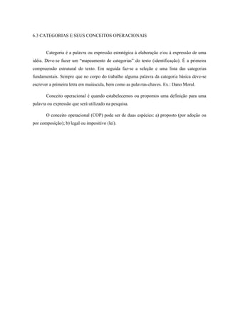 6.3 CATEGORIAS E SEUS CONCEITOS OPERACIONAIS
Categoria é a palavra ou expressão estratégica à elaboração e/ou à expressão de uma
idéia. Deve-se fazer um “mapeamento de categorias” do texto (identificação). É a primeira
compreensão estrutural do texto. Em seguida faz-se a seleção e uma lista das categorias
fundamentais. Sempre que no corpo do trabalho alguma palavra da categoria básica deve-se
escrever a primeira letra em maiúscula, bem como as palavras-chaves. Ex.: Dano Moral.
Conceito operacional é quando estabelecemos ou propomos uma definição para uma
palavra ou expressão que será utilizado na pesquisa.
O conceito operacional (COP) pode ser de duas espécies: a) proposto (por adoção ou
por composição); b) legal ou impositivo (lei).
 