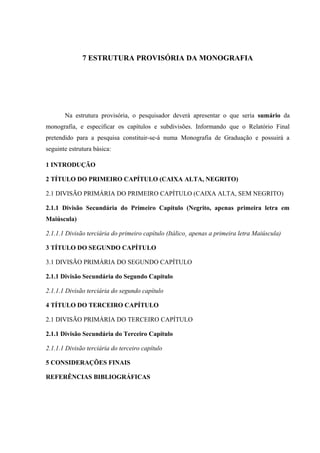 7 ESTRUTURA PROVISÓRIA DA MONOGRAFIA
Na estrutura provisória, o pesquisador deverá apresentar o que seria sumário da
monografia, e especificar os capítulos e subdivisões. Informando que o Relatório Final
pretendido para a pesquisa constituir-se-á numa Monografia de Graduação e possuirá a
seguinte estrutura básica:
1 INTRODUÇÃO
2 TÍTULO DO PRIMEIRO CAPÍTULO (CAIXA ALTA, NEGRITO)
2.1 DIVISÃO PRIMÁRIA DO PRIMEIRO CAPÍTULO (CAIXA ALTA, SEM NEGRITO)
2.1.1 Divisão Secundária do Primeiro Capítulo (Negrito, apenas primeira letra em
Maiúscula)
2.1.1.1 Divisão terciária do primeiro capítulo (Itálico¸ apenas a primeira letra Maiúscula)
3 TÍTULO DO SEGUNDO CAPÍTULO
3.1 DIVISÃO PRIMÁRIA DO SEGUNDO CAPÍTULO
2.1.1 Divisão Secundária do Segundo Capítulo
2.1.1.1 Divisão terciária do segundo capítulo
4 TÍTULO DO TERCEIRO CAPÍTULO
2.1 DIVISÃO PRIMÁRIA DO TERCEIRO CAPÍTULO
2.1.1 Divisão Secundária do Terceiro Capítulo
2.1.1.1 Divisão terciária do terceiro capítulo
5 CONSIDERAÇÕES FINAIS
REFERÊNCIAS BIBLIOGRÁFICAS
 