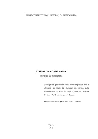 NOME COMPLETO DO(A) AUTOR(A) DA MONOGRAFIA
TÍTULO DA MONOGRAFIA:
subtítulo da monografia
Monografia apresentada como requisito parcial para a
obtenção do título de Bacharel em Direito, pela
Universidade do Vale do Itajaí, Centro de Ciências
Sociais e Jurídicas, campus de Tijucas.
Orientadora: Profa. MSc. Ana Maria Cordeiro
Tijucas
2015
 
