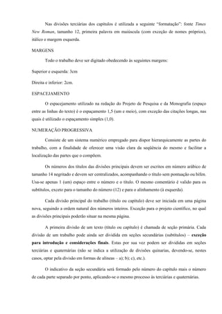 Nas divisões terciárias dos capítulos é utilizada a seguinte “formatação”: fonte Times
New Roman, tamanho 12, primeira palavra em maiúscula (com exceção de nomes próprios),
itálico e margem esquerda.
MARGENS
Todo o trabalho deve ser digitado obedecendo às seguintes margens:
Superior e esquerda: 3cm
Direita e inferior: 2cm.
ESPACEJAMENTO
O espacejamento utilizado na redação do Projeto de Pesquisa e da Monografia (espaço
entre as linhas do texto) é o espaçamento 1,5 (um e meio), com exceção das citações longas, nas
quais é utilizado o espaçamento simples (1,0).
NUMERAÇÃO PROGRESSIVA
Consiste de um sistema numérico empregado para dispor hierarquicamente as partes do
trabalho, com a finalidade de oferecer uma visão clara da seqüência do mesmo e facilitar a
localização das partes que o compõem.
Os números dos títulos das divisões principais devem ser escritos em número arábico de
tamanho 14 negritado e devem ser centralizados, acompanhando o título sem pontuação ou hífen.
Usa-se apenas 1 (um) espaço entre o número e o título. O mesmo comentário é valido para os
subtítulos, exceto para o tamanho do número (12) e para o alinhamento (à esquerda).
Cada divisão principal do trabalho (título ou capítulo) deve ser iniciada em uma página
nova, seguindo a ordem natural dos números inteiros. Exceção para o projeto científico, no qual
as divisões principais poderão situar na mesma página.
A primeira divisão de um texto (título ou capítulo) é chamada de seção primária. Cada
divisão de um trabalho pode ainda ser dividida em seções secundárias (subtítulos) – exceção
para introdução e considerações finais. Estas por sua vez podem ser divididas em seções
terciárias e quaternárias (não se indica a utilização de divisões quinarias, devendo-se, nestes
casos, optar pela divisão em formas de alíneas – a); b); c), etc.).
O indicativo da seção secundária será formado pelo número do capítulo mais o número
de cada parte separado por ponto, aplicando-se o mesmo processo às terciárias e quaternárias.
 