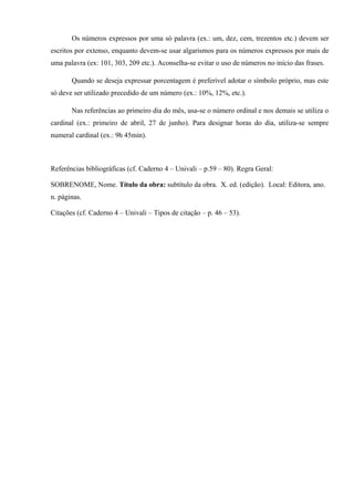 Os números expressos por uma só palavra (ex.: um, dez, cem, trezentos etc.) devem ser
escritos por extenso, enquanto devem-se usar algarismos para os números expressos por mais de
uma palavra (ex: 101, 303, 209 etc.). Aconselha-se evitar o uso de números no início das frases.
Quando se deseja expressar porcentagem é preferível adotar o símbolo próprio, mas este
só deve ser utilizado precedido de um número (ex.: 10%, 12%, etc.).
Nas referências ao primeiro dia do mês, usa-se o número ordinal e nos demais se utiliza o
cardinal (ex.: primeiro de abril, 27 de junho). Para designar horas do dia, utiliza-se sempre
numeral cardinal (ex.: 9h 45min).
Referências bibliográficas (cf. Caderno 4 – Univali – p.59 – 80). Regra Geral:
SOBRENOME, Nome. Título da obra: subtítulo da obra. X. ed. (edição). Local: Editora, ano.
n. páginas.
Citações (cf. Caderno 4 – Univali – Tipos de citação – p. 46 – 53).
 