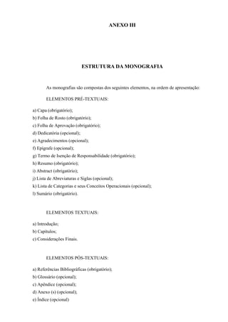ANEXO III
ESTRUTURA DA MONOGRAFIA
As monografias são compostas dos seguintes elementos, na ordem de apresentação:
ELEMENTOS PRÉ-TEXTUAIS:
a) Capa (obrigatório);
b) Folha de Rosto (obrigatório);
c) Folha de Aprovação (obrigatório);
d) Dedicatória (opcional);
e) Agradecimentos (opcional);
f) Epígrafe (opcional);
g) Termo de Isenção de Responsabilidade (obrigatório);
h) Resumo (obrigatório);
i) Abstract (obrigatório);
j) Lista de Abreviaturas e Siglas (opcional);
k) Lista de Categorias e seus Conceitos Operacionais (opcional);
l) Sumário (obrigatório).
ELEMENTOS TEXTUAIS:
a) Introdução;
b) Capítulos;
c) Considerações Finais.
ELEMENTOS PÓS-TEXTUAIS:
a) Referências Bibliográficas (obrigatório);
b) Glossário (opcional);
c) Apêndice (opcional);
d) Anexo (s) (opcional);
e) Índice (opcional)
 