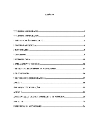 SUMÁRIO
TÍTULO DA MONOGRAFIA:...............................................................................................1
TÍTULO DA MONOGRAFIA:...............................................................................................2
1 IDENTIFICAÇÃO DO PROJETO......................................................................................4
2 OBJETO DA PESQUISA......................................................................................................6
3 JUSTIFICATIVA...................................................................................................................8
4 OBJETIVOS...........................................................................................................................9
5 METODOLOGIA................................................................................................................10
6 EMBASAMENTO TEÓRICO............................................................................................12
7 ESTRUTURA PROVISÓRIA DA MONOGRAFIA........................................................14
8 CRONOGRAMA.................................................................................................................16
9 REFERÊNCIAS BIBLIOGRÁFICAS...............................................................................17
ANEXO I..................................................................................................................................18
ÁREAS DE CONCENTRAÇÃO...........................................................................................19
ANEXO II................................................................................................................................20
APRESENTAÇÃO GRÁFICA DO PROJETO DE PESQUISA.......................................20
ANEXO III...............................................................................................................................24
ESTRUTURA DA MONOGRAFIA......................................................................................24
 
