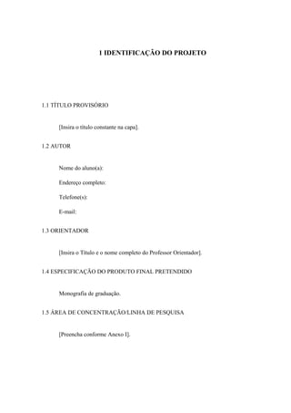 1 IDENTIFICAÇÃO DO PROJETO
1.1 TÍTULO PROVISÓRIO
[Insira o título constante na capa].
1.2 AUTOR
Nome do aluno(a):
Endereço completo:
Telefone(s):
E-mail:
1.3 ORIENTADOR
[Insira o Título e o nome completo do Professor Orientador].
1.4 ESPECIFICAÇÃO DO PRODUTO FINAL PRETENDIDO
Monografia de graduação.
1.5 ÁREA DE CONCENTRAÇÃO/LINHA DE PESQUISA
[Preencha conforme Anexo I].
 