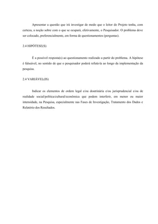 Apresentar a questão que irá investigar de modo que o leitor do Projeto tenha, com
certeza, a noção sobre com o que se ocupará, efetivamente, o Pesquisador. O problema deve
ser colocado, preferencialmente, em forma de questionamentos (perguntas).
2.4 HIPÓTESE(S)
É a possível resposta(s) ao questionamento realizado a partir do problema. A hipótese
é falseável, no sentido de que o pesquisador poderá refutá-la ao longo da implementação da
pesquisa.
2.4 VARIÁVEL(IS)
Indicar os elementos de ordem legal e/ou doutrinária e/ou jurisprudencial e/ou de
realidade social/política/cultural/econômica que podem interferir, em menor ou maior
intensidade, na Pesquisa, especialmente nas Fases de Investigação, Tratamento dos Dados e
Relatório dos Resultados.
 