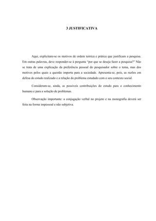 3 JUSTIFICATIVA
Aqui, explicitam-se os motivos de ordem teórica e prática que justificam a pesquisa.
Em outras palavras, deve responder-se à pergunta “por que se deseja fazer a pesquisa?” Não
se trata de uma explicação da preferência pessoal do pesquisador sobre o tema, mas dos
motivos pelos quais a questão importa para a sociedade. Apresenta-se, pois, as razões em
defesa do estudo realizado e a relação do problema estudado com o seu contexto social.
Consideram-se, ainda, as possíveis contribuições do estudo para o conhecimento
humano e para a solução de problemas.
Observação importante: a conjugação verbal no projeto e na monografia deverá ser
feita na forma impessoal e não subjetiva.
 