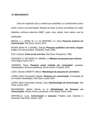 10. BIBLIOGRAFIA
Deve ser registrado todo o material que possibilitou um conhecimento prévio
sobre o tema e sua delimitação. Relação de todas as obras consultadas em ordem
alfabética conforme determina ABNT. (autor, obra, edição, local, editora, ano de
publicação)
BRAGA, J. L. LOPES, M. I. V. de; MARTINO, L.C. (Org.) Pesquisa empírica em
Comunicação. São Paulo: Paulus, 2010.
BAUER, Martin W. e GASKEL, George. Pesquisa qualitativa com texto, imagem
e som. Um manual prático. Petrópolis: Vozes, 2002.
ECO, Umberto. Como se faz uma tese. São Paulo: Perspectiva, 1988.
FRAGOSO, S.; RECUERO, R.; AMARAL, A. Métodos de pesquisa para internet.
Porto Alegre: Sulina, 2011.
JOHNSON, Telma. Pesquisa social mediada por computador: questões,
metodologias e técnicas qualitativas. Rio de Janeiro: E-papers, 2010.
LAGO, Cláudia e BENETTI, Márcia. Metodologia de pesquisa em Jornalismo
LOPES, Maria Immacolata Vassalo. Pesquisa em comunicação. Formulação de
um modelo metodológico. São Paulo: Loyola, 2001.
LOPES, Maria Immacolata Vassalo. (Org.) Epistemologia da Comunicação. São
Paulo: Loyola, 2007.
MALDONADO, Alberto Efendy et al. Metodologias de Pesquisa em
Comunicação: olhares, trilhas e processos. Porto Alegre: Sulina, 2006.
SANTAELLA, Lucia. Comunicação e pesquisa. Projetos para mestrado e
doutorado. São Paulo: Hacker, 2001.
 