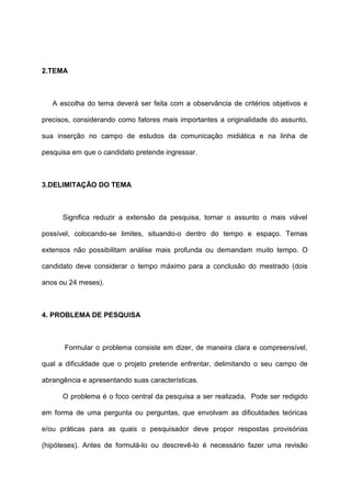 2.TEMA
A escolha do tema deverá ser feita com a observância de critérios objetivos e
precisos, considerando como fatores mais importantes a originalidade do assunto,
sua inserção no campo de estudos da comunicação midiática e na linha de
pesquisa em que o candidato pretende ingressar.
3.DELIMITAÇÃO DO TEMA
Significa reduzir a extensão da pesquisa, tornar o assunto o mais viável
possível, colocando-se limites, situando-o dentro do tempo e espaço. Temas
extensos não possibilitam análise mais profunda ou demandam muito tempo. O
candidato deve considerar o tempo máximo para a conclusão do mestrado (dois
anos ou 24 meses).
4. PROBLEMA DE PESQUISA
Formular o problema consiste em dizer, de maneira clara e compreensível,
qual a dificuldade que o projeto pretende enfrentar, delimitando o seu campo de
abrangência e apresentando suas características.
O problema é o foco central da pesquisa a ser realizada. Pode ser redigido
em forma de uma pergunta ou perguntas, que envolvam as dificuldades teóricas
e/ou práticas para as quais o pesquisador deve propor respostas provisórias
(hipóteses). Antes de formulá-lo ou descrevê-lo é necessário fazer uma revisão
 