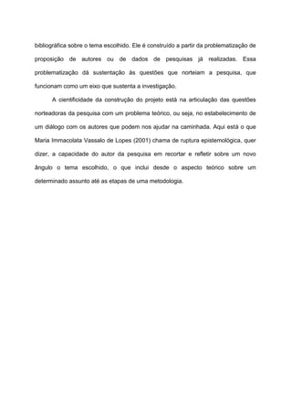 bibliográfica sobre o tema escolhido. Ele é construído a partir da problematização de
proposição de autores ou de dados de pesquisas já realizadas. Essa
problematização dá sustentação às questões que norteiam a pesquisa, que
funcionam como um eixo que sustenta a investigação.
A cientificidade da construção do projeto está na articulação das questões
norteadoras da pesquisa com um problema teórico, ou seja, no estabelecimento de
um diálogo com os autores que podem nos ajudar na caminhada. Aqui está o que
Maria Immacolata Vassalo de Lopes (2001) chama de ruptura epistemológica, quer
dizer, a capacidade do autor da pesquisa em recortar e refletir sobre um novo
ângulo o tema escolhido, o que inclui desde o aspecto teórico sobre um
determinado assunto até as etapas de uma metodologia.
 