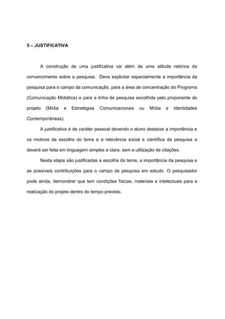 5 – JUSTIFICATIVA
A construção de uma justificativa vai além de uma atitude retórica de
convencimento sobre a pesquisa. Deve explicitar especialmente a importância da
pesquisa para o campo da comunicação, para a área de concentração do Programa
(Comunicação Midiática) e para a linha de pesquisa escolhida pelo proponente do
projeto (Mídia e Estratégias Comunicacionais ou Mídia e Identidades
Contemporâneas).
A justificativa é de caráter pessoal devendo o aluno destacar a importância e
os motivos da escolha do tema e a relevância social e científica da pesquisa e
deverá ser feita em linguagem simples e clara, sem a utilização de citações.
Nesta etapa são justificadas a escolha do tema, a importância da pesquisa e
as possíveis contribuições para o campo de pesquisa em estudo. O pesquisador
pode ainda, demonstrar que tem condições físicas, materiais e intelectuais para a
realização do projeto dentro do tempo previsto.
 