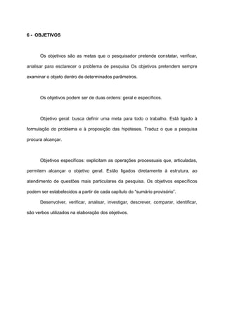 6 - OBJETIVOS
Os objetivos são as metas que o pesquisador pretende constatar, verificar,
analisar para esclarecer o problema de pesquisa Os objetivos pretendem sempre
examinar o objeto dentro de determinados parâmetros.
Os objetivos podem ser de duas ordens: geral e específicos.
Objetivo geral: busca definir uma meta para todo o trabalho. Está ligado à
formulação do problema e à proposição das hipóteses. Traduz o que a pesquisa
procura alcançar.
Objetivos específicos: explicitam as operações processuais que, articuladas,
permitem alcançar o objetivo geral. Estão ligados diretamente à estrutura, ao
atendimento de questões mais particulares da pesquisa. Os objetivos específicos
podem ser estabelecidos a partir de cada capítulo do “sumário provisório”.
Desenvolver, verificar, analisar, investigar, descrever, comparar, identificar,
são verbos utilizados na elaboração dos objetivos.
 