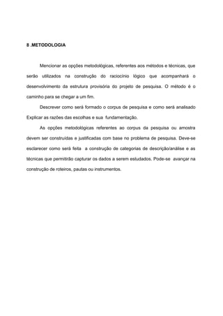 8 .METODOLOGIA
Mencionar as opções metodológicas, referentes aos métodos e técnicas, que
serão utilizados na construção do raciocínio lógico que acompanhará o
desenvolvimento da estrutura provisória do projeto de pesquisa. O método é o
caminho para se chegar a um fim.
Descrever como será formado o corpus de pesquisa e como será analisado
Explicar as razões das escolhas e sua fundamentação.
As opções metodológicas referentes ao corpus da pesquisa ou amostra
devem ser construídas e justificadas com base no problema de pesquisa. Deve-se
esclarecer como será feita a construção de categorias de descrição/análise e as
técnicas que permitirão capturar os dados a serem estudados. Pode-se avançar na
construção de roteiros, pautas ou instrumentos.
 
