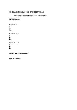 11. SUMÁRIO PROVISÓRIO DA DISSERTAÇÃO
Indicar aqui os capítulos e suas subdivisões
INTRODUÇÃO
CAPÍTULO I
1.1
1.2
1.3
CAPÍTULO II
2.1
2.2
2.3
CAPÍTULO III
2.1
2.2
2.3
CONSIDERAÇÕES FINAIS
BIBLIOGRAFIA
 