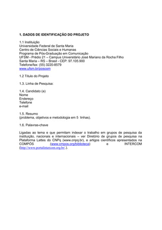 1. DADOS DE IDENTIFICAÇÃO DO PROJETO
1.1 Instituição
Universidade Federal de Santa Maria
Centro de Ciências Sociais e Humanas
Programa de Pós-Graduação em Comunicação
UFSM - Prédio 21 – Campus Universitário José Mariano da Rocha Filho
Santa Maria – RS – Brasil - CEP: 97.105.900
Telefone/fax: (55) 3220-8579
www.ufsm.br/poscom
1.2 Título do Projeto
1.3. Linha de Pesquisa:
1.4. Candidato (a)
Nome
Endereço
Telefone
e-mail
1.5. Resumo
(problema, objetivos e metodologia em 5 linhas).
1.6. Palavras-chave
Ligadas ao tema e que permitam indexar o trabalho em grupos de pesquisa da
instituição, nacionais e internacionais – ver Diretório de grupos de pesquisa na
Plataforma Lattes do CNPq (www.cnpq.br), e artigos científicos apresentados na
COMPÓS (www.cmpos.org/biblioteca) e INTERCOM
(http://www.portalintercom.org.br/.).
 
