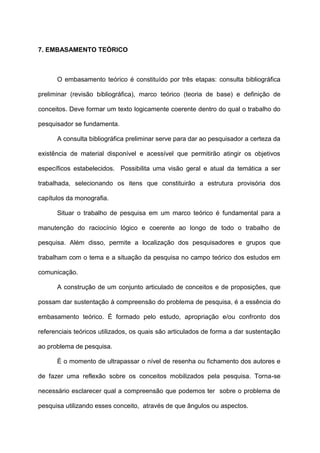 7. EMBASAMENTO TEÓRICO
O embasamento teórico é constituído por três etapas: consulta bibliográfica
preliminar (revisão bibliográfica), marco teórico (teoria de base) e definição de
conceitos. Deve formar um texto logicamente coerente dentro do qual o trabalho do
pesquisador se fundamenta.
A consulta bibliográfica preliminar serve para dar ao pesquisador a certeza da
existência de material disponível e acessível que permitirão atingir os objetivos
específicos estabelecidos. Possibilita uma visão geral e atual da temática a ser
trabalhada, selecionando os itens que constituirão a estrutura provisória dos
capítulos da monografia.
Situar o trabalho de pesquisa em um marco teórico é fundamental para a
manutenção do raciocínio lógico e coerente ao longo de todo o trabalho de
pesquisa. Além disso, permite a localização dos pesquisadores e grupos que
trabalham com o tema e a situação da pesquisa no campo teórico dos estudos em
comunicação.
A construção de um conjunto articulado de conceitos e de proposições, que
possam dar sustentação à compreensão do problema de pesquisa, é a essência do
embasamento teórico. É formado pelo estudo, apropriação e/ou confronto dos
referenciais teóricos utilizados, os quais são articulados de forma a dar sustentação
ao problema de pesquisa.
È o momento de ultrapassar o nível de resenha ou fichamento dos autores e
de fazer uma reflexão sobre os conceitos mobilizados pela pesquisa. Torna-se
necessário esclarecer qual a compreensão que podemos ter sobre o problema de
pesquisa utilizando esses conceito, através de que ângulos ou aspectos.
 