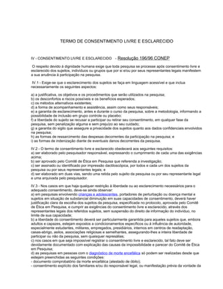 TERMO DE CONSENTIMENTO LIVRE E ESCLARECIDO
IV - CONSENTIMENTO LIVRE E ESCLARECIDO - Resolução 196/96 CONEP
O respeito devido à dignidade humana exige que toda pesquisa se processe após consentimento livre e
esclarecido dos sujeitos, indivíduos ou grupos que por si e/ou por seus representantes legais manifestem
a sua anuência à participação na pesquisa.
IV.1 - Exige-se que o esclarecimento dos sujeitos se faça em linguagem acessível e que inclua
necessariamente os seguintes aspectos:
a) a justificativa, os objetivos e os procedimentos que serão utilizados na pesquisa;
b) os desconfortos e riscos possíveis e os benefícios esperados;
c) os métodos alternativos existentes;
d) a forma de acompanhamento e assistência, assim como seus responsáveis;
e) a garantia de esclarecimento, antes e durante o curso da pesquisa, sobre a metodologia, informando a
possibilidade de inclusão em grupo controle ou placebo;
f) a liberdade do sujeito se recusar a participar ou retirar seu consentimento, em qualquer fase da
pesquisa, sem penalização alguma e sem prejuízo ao seu cuidado;
g) a garantia do sigilo que assegure a privacidade dos sujeitos quanto aos dados confidenciais envolvidos
na pesquisa;
h) as formas de ressarcimento das despesas decorrentes da participação na pesquisa; e
i) as formas de indenização diante de eventuais danos decorrentes da pesquisa.
IV.2 - O termo de consentimento livre e esclarecido obedecerá aos seguintes requisitos:
a) ser elaborado pelo pesquisador responsável, expressando o cumprimento de cada uma das exigências
acima;
b) ser aprovado pelo Comitê de Ética em Pesquisa que referenda a investigação;
c) ser assinado ou identificado por impressão dactiloscópica, por todos e cada um dos sujeitos da
pesquisa ou por seus representantes legais; e
d) ser elaborado em duas vias, sendo uma retida pelo sujeito da pesquisa ou por seu representante legal
e uma arquivada pelo pesquisador.
IV.3 - Nos casos em que haja qualquer restrição à liberdade ou ao esclarecimento necessários para o
adequado consentimento, deve-se ainda observar:
a) em pesquisas envolvendo crianças e adolescentes, portadores de perturbação ou doença mental e
sujeitos em situação de substancial diminuição em suas capacidades de consentimento, deverá haver
justificação clara da escolha dos sujeitos da pesquisa, especificada no protocolo, aprovada pelo Comitê
de Ética em Pesquisa, e cumprir as exigências do consentimento livre e esclarecido, através dos
representantes legais dos referidos sujeitos, sem suspensão do direito de informação do indivíduo, no
limite de sua capacidade;
b) a liberdade do consentimento deverá ser particularmente garantida para aqueles sujeitos que, embora
adultos e capazes, estejam expostos a condicionamentos específicos ou à influência de autoridade,
especialmente estudantes, militares, empregados, presidiários, internos em centros de readaptação,
casas-abrigo, asilos, associações religiosas e semelhantes, assegurando-lhes a inteira liberdade de
participar ou não da pesquisa, sem quaisquer represálias;
c) nos casos em que seja impossível registrar o consentimento livre e esclarecido, tal fato deve ser
devidamente documentado com explicação das causas da impossibilidade e parecer do Comitê de Ética
em Pesquisa;
d) as pesquisas em pessoas com o diagnóstico de morte encefálica só podem ser realizadas desde que
estejam preenchidas as seguintes condições:
- documento comprobatório da morte encefálica (atestado de óbito);
- consentimento explícito dos familiares e/ou do responsável legal, ou manifestação prévia da vontade da
 