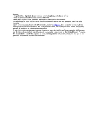 pessoa;
- respeito total à dignidade do ser humano sem mutilação ou violação do corpo;
- sem ônus econômico financeiro adicional à família;
- sem prejuízo para outros pacientes aguardando internação ou tratamento;
- possibilidade de obter conhecimento científico relevante, novo e que não possa ser obtido de outra
maneira;
e) em comunidades culturalmente diferenciadas, inclusive indígenas, deve-se contar com a anuência
antecipada da comunidade através dos seus próprios líderes, não se dispensando, porém, esforços no
sentido de obtenção do consentimento individual;
f) quando o mérito da pesquisa depender de alguma restrição de informações aos sujeitos, tal fato deve
ser devidamente explicitado e justificado pelo pesquisador e submetido ao Comitê de Ética em Pesquisa.
Os dados obtidos a partir dos sujeitos da pesquisa não poderão ser usados para outros fins que os não
previstos no protocolo e/ou no consentimento.
 