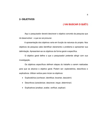 4
2- OBJETIVOS
( VAI BUSCAR O QUÊ?)
Aqui o pesquisador deverá descrever o objetivo concreto da pesquisa que
irá desenvolver: o que se vai procurar.
A apresentação dos objetivos varia em função da natureza do projeto. Nos
objetivos da pesquisa cabe identificar claramente o problema e apresentar sua
delimitação. Apresentam-se os objetivos de forma geral e específica.
O objetivo geral define o que o pesquisador pretende atingir com sua
investigação.
Os objetivos específicos definem etapas do trabalho a serem realizadas
para que se alcance o objetivo geral. Podem ser: exploratórios, descritivos e
explicativos. Utilizar verbos para iniciar os objetivos:
• Exploratórios (conhecer, identificar, levantar, descobrir)
• Descritivos (caracterizar, descrever, traçar, determinar)
• Explicativos (analisar, avaliar, verificar, explicar)
 