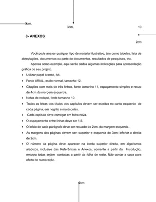 3cm.
3cm. 10
8- ANEXOS
2cm
Você pode anexar qualquer tipo de material ilustrativo, tais como tabelas, lista de
abreviações, documentos ou parte de documentos, resultados de pesquisas, etc.
Apenas como exemplo, aqui serão dadas algumas indicações para apresentação
gráfica de seu projeto.
• Utilizar papel branco, A4.
• Fonte ARIAL, estilo normal, tamanho 12.
• Citações com mais de três linhas, fonte tamanho 11, espaçamento simples e recuo
de 4cm da margem esquerda.
• Notas de rodapé, fonte tamanho 10.
• Todas as letras dos títulos dos capítulos devem ser escritas no canto esquerdo de
cada página, em negrito e maiúsculas.
• Cada capítulo deve começar em folha nova.
• O espaçamento entre linhas deve ser 1,5.
• O início de cada parágrafo deve ser recuado de 2cm. da margem esquerda.
• As margens das páginas devem ser: superior e esquerda de 3cm; inferior e direita
de 2cm.
• O número da página deve aparecer na borda superior direita, em algarismos
arábicos, inclusive das Referências e Anexos, somente a partir da Introdução,
embora todas sejam contadas a partir da folha de rosto. Não contar a capa para
efeito de numeração.
2cm
 