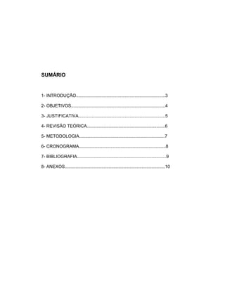 SUMÁRIO
1- INTRODUÇÃO.........................................................................3
2- OBJETIVOS.............................................................................4
3- JUSTIFICATIVA.......................................................................5
4- REVISÃO TEÓRICA................................................................6
5- METODOLOGIA......................................................................7
6- CRONOGRAMA.......................................................................8
7- BIBLIOGRAFIA.........................................................................9
8- ANEXOS..................................................................................10
 