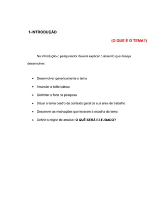 1-INTRODUÇÃO
(O QUE É O TEMA?)
Na introdução o pesquisador deverá explicar o assunto que deseja
desenvolver.
• Desenvolver genericamente o tema
• Anunciar a idéia básica
• Delimitar o foco da pesquisa
• Situar o tema dentro do contexto geral da sua área de trabalho
• Descrever as motivações que levaram à escolha do tema
• Definir o objeto de análise: O QUÊ SERÁ ESTUDADO?
 