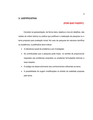 5
3- JUSTIFICATIVA
(POR QUE FAZER?)
Consiste na apresentação, de forma clara, objetiva e rica em detalhes, das
razões de ordem teórica ou prática que justificam a realização da pesquisa ou o
tema proposto para avaliação inicial. No caso de pesquisa de natureza científica
ou acadêmica, a justificativa deve indicar:
• A relevância social do problema a ser investigado.
• As contribuições que a pesquisa pode trazer, no sentido de proporcionar
respostas aos problemas propostos ou ampliaras formulações teóricas a
esse respeito.
• O estágio de desenvolvimento dos conhecimentos referentes ao tema.
• A possibilidade de sugerir modificações no âmbito da realidade proposta
pelo tema.
 