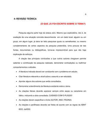 6
4- REVISÃO TEÓRICA
(O QUE JÁ FOI ESCRITO SOBRE O TEMA?)
Pesquisa alguma parte hoje da estaca zero. Mesmo que exploratória, isto é, de
avaliação de uma situação concreta desconhecida em um dado local, alguém ou um
grupo, em algum lugar, já deve ter feito pesquisas iguais ou semelhantes, ou mesmo
complementares de certos aspectos da pesquisa pretendida. Uma procura de tais
fontes, documentais ou bibliográficas, torna-se imprescindível para que não haja
duplicação de esforços.
A citação das principais conclusões a que outros autores chegaram permite
salientar a contribuição da pesquisa realizada, demonstrar contradições ou reafirmar
comportamentos e atitudes.
• A literatura indicada deverá ser condizente com o problema em estudo.
• Citar literatura relevante e atual sobre o assunto a ser estudado.
• Apontar alguns dos autores que serão consultados.
• Demonstrar entendimento da literatura existente sobre o tema.
• As citações literais deverão aparecer sempre entre aspas ou caracteres em
itálico, indicando a obra consultada. CUIDADO COM O PLÁGIO!
• As citações devem especificar a fonte (AUTOR, ANO, PÁGINA)
• As citações e paráfrases deverão ser feitas de acordo com as regras da ABNT
6023, de2002.
 