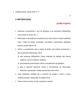 • Citações literais, utilizar fonte nº 11.
7
5- METODOLOGIA
(COMO FAZER?)
• Descrever sucintamente o tipo de pesquisa a ser abordada (bibliográfica,
documental, de campo, etc. )
• Delimitação e descrição (se necessário) dos instrumentos e fontes escolhidos
para a coleta de dados: entrevistas, formulários, questionários, legislação
doutrina, jurisprudência, etc.
• Indicar o procedimento para a coleta de dados, que deverá acompanhar o
tipo de pesquisa selecionado, isto é:
a) para pesquisa bibliográfica: indicar proposta de seleção das leituras
(seletiva, crítica ou reflexiva, analítica);
b) para pesquisa experimental; indicar o procedimento de testagem;
c) para a pesquisa descritiva: indicar o procedimento da observação:
entrevista, questionário, análise documental, entre outros.
• Listar bibliotecas visitadas até o momento do projeto e outras a serem
visitadas durante a elaboração do trabalho final.
• Indicar outros recursos: jornais, periódicos, Internet.
 