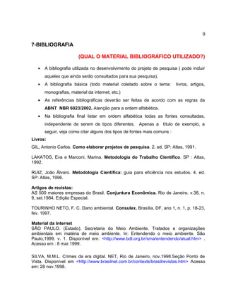 9
7-BIBLIOGRAFIA
(QUAL O MATERIAL BIBLIOGRÁFICO UTILIZADO?)
• A bibliografia utilizada no desenvolvimento do projeto de pesquisa ( pode incluir
aqueles que ainda serão consultados para sua pesquisa).
• A bibliografia básica (todo material coletado sobre o tema: livros, artigos,
monografias, material da internet, etc.)
• As referências bibliográficas deverão ser feitas de acordo com as regras da
ABNT NBR 6023/2002. Atenção para a ordem alfabética.
• Na bibliografia final listar em ordem alfabética todas as fontes consultadas,
independente de serem de tipos diferentes. Apenas a título de exemplo, a
seguir, veja como citar alguns dos tipos de fontes mais comuns :
Livros:
GIL, Antonio Carlos. Como elaborar projetos de pesquisa. 2. ed. SP: Atlas, 1991.
LAKATOS, Eva e Marconi, Marina. Metodologia do Trabalho Científico. SP : Atlas,
1992.
RUIZ, João Álvaro. Metodologia Científica: guia para eficiência nos estudos. 4. ed.
SP: Atlas, 1996.
Artigos de revistas:
AS 500 maiores empresas do Brasil. Conjuntura Econômica. Rio de Janeiro. v.38, n.
9, set.1984. Edição Especial.
TOURINHO NETO, F. C. Dano ambiental. Consulex. Brasília, DF, ano 1, n. 1, p. 18-23,
fev. 1997.
Material da Internet
SÃO PAULO. (Estado). Secretaria do Meio Ambiente. Tratados e organizações
ambientais em matéria de meio ambiente. In: Entendendo o meio ambiente. São
Paulo,1999. v. 1. Disponível em: <http://www.bdt.org.br/sma/entendendo/atual.htm> .
Acesso em : 8 mar.1999.
SILVA, M.M.L. Crimes da era digital. NET, Rio de Janeiro, nov.1998.Seção Ponto de
Vista. Disponível em <http://www.brasilnet.com.br/contexts/brasilrevistas.htm> Acesso
em: 28 nov.1998.
 