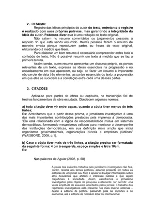 2. RESUMO:
Registro das idéias principais do autor do texto, entretanto o registro
é realizado com suas próprias palavras, mas garantindo a integridade da
idéia do autor. Podemos dizer que é uma redução do texto original.
Não cabem no resumo comentários ou julgamentos pessoais a
respeito do que está sendo resumido. Muitas pessoas fazem o resumo de
maneira errada porque reproduzem partes ou frases do texto original,
elaborando-o à medida que lêem.
Para elaborar um bom resumo é necessário compreender antes todo o
conteúdo do texto, Não é possível resumir um texto à medida que se faz a
primeira leitura.
Assim sendo, quem resume apresenta: um discurso próprio, os pontos
relevantes de um texto, expressa as idéias essenciais na progressão e no
encadeamento em que aparecem, ou seja, ao fazer um resumo é importante
não perder de vista três elementos: as partes essenciais do texto; a progressão
em que elas se sucedem e a correlação entre cada uma dessas partes.
É uma analise crítica do conteúdo,
3. CITAÇÕES
Aplica-se para partes de obras ou capítulos, na transcrição fiel de
trechos fundamentais da obra estudada. Obedecem algumas normas:
a) toda citação deve vir entre aspas, quando a cópia tiver menos de três
linhas;
Ex: Acreditamos que a partir desse prisma, o jornalismo investigativo é uma
das mais importantes contribuições prestadas pela imprensa à democracia.
“Ele está relacionado com a lógica de responsabilidade mútua em sistemas
democráticos, fornecendo mecanismos valiosos para monitorar o desempenho
das instituições democráticas, em sua definição mais ampla que inclui
organismos governamentais, organizações cívicas e empresas públicas”
(WAISBORD, 2008, p.1).
b) Caso a cópia tiver mais de três linhas, a citação precisa ser formatada
da seguinte forma: 4 cm à esquerda, espaço simples e letra 10cm.
Ex:
Nas palavras de Aguiar (2008, p. 50)
A pauta dos assuntos tratados pelo jornalismo investigativo não fica,
porém, restrita aos temas políticos, estando presente em todas as
editorias de um jornal: seu foco é apurar e divulgar informações sobre
atos desviantes que afetem o interesse público e que sejam
prejudiciais à sociedade. Assim, escolhemos o jornalismo
investigativo para objeto de pesquisa exatamente por permitir uma
vasta amplitude de assuntos abordados pelos jornais: o trabalho dos
repórteres investigativos está presente nos mais diverso editorias –
desde a editoria de política, passando pela de esportes e de
economia, até a editoria de noticiário local ou internacional.
 
