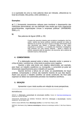 c) a supressão de uma ou mais palavras deve ser indicada, utilizando-se no
local da omissão, três pontos, entre colchetes [...].
Exemplos:
a) “[...] fornecendo mecanismos valiosos para monitorar o desempenho das
instituições democráticas, em sua definição mais ampla que inclui organismos
governamentais, organizações cívicas e empresas públicas” (WAISBORD,
2008, p.1).
b)
Nas palavras de Aguiar (2008, p. 50)
A pauta dos assuntos tratados pelo jornalismo investigativo não fica,
porém, restrita aos temas políticos, estando presente em todas as
editorias de um jornal: seu foco é apurar e divulgar informações sobre
atos desviantes que afetem o interesse público e que sejam
prejudiciais à sociedade. [...] o trabalho dos repórteres investigativos
está presente nos mais diverso editorias – desde a editoria de
política, passando pela de esportes e de economia, até a editoria de
noticiário local ou internacional.
4. COMENTÁRIOS:
É a elaboração pessoal sobre a leitura, devendo conter o parecer e
crítica do leitor. Lembrem-se: crítica tanto é positiva como negativa.
Quando o leitor esta lendo com objetivo determinado, por exemplo,
para fazer um trabalho acadêmico ou monografia, o comentário já pode ser
direcionado especificamente para o trabalho em questão.
Quando terminar a leitura de um texto, as possibilidades de traçar
análises, comparações e críticas são bastante maiores do que dias depois.
Assim aos poucos o trabalho científico vai sendo construído. No final cabe
organizar as idéias nas subdivisões previstas nos trabalhos científicos.
5. IDEAÇÃO
Apresentar o que o texto auxiliou em relação às novas perspectivas.
_______________________________________________________
REFERÊNCIAS:
ARAÚJO, A. Elaboração e apresentação de comunicação científica. Acesso em http://www.metodologia.org/.
Acesso em 15 de out. de 2008.
ASSOCIAÇÃO BRASILEIRA DE NORMAS TÉCNICAS. NBR-14724: Informação e documentação: trabalhos
acadêmicos. Rio de Janeiro: 2001.
CERVO, Amado; BERVIAN, Pedro. Metodologia científica. 5. ed. São Paulo: Papirus, 2002.
DMITRUK, Hilda Beatriz (Org). Cadernos metodológicos: diretrizes de metodologia científica. 5. São Paulo: Moderna,
2001.
 