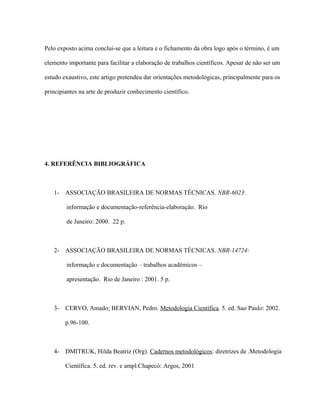 Pelo exposto acima conclui-se que a leitura e o fichamento da obra logo após o término, é um
elemento importante para facilitar a elaboração de trabalhos científicos. Apesar de não ser um
estudo exaustivo, este artigo pretendeu dar orientações metodológicas, principalmente para os
principiantes na arte de produzir conhecimento científico.
4. REFERÊNCIA BIBLIOGRÁFICA
1- ASSOCIAÇÃO BRASILEIRA DE NORMAS TÉCNICAS. NBR-6023:
informação e documentação-referência-elaboração. Rio
de Janeiro: 2000. 22 p.
2- ASSOCIAÇÃO BRASILEIRA DE NORMAS TÉCNICAS. NBR-14724:
informação e documentação – trabalhos acadêmicos –
apresentação. Rio de Janeiro : 2001. 5 p.
3- CERVO, Amado; BERVIAN, Pedro. Metodologia Científica. 5. ed. Sao Paulo: 2002.
p.96-100.
4- DMITRUK, Hilda Beatriz (Org). Cadernos metodológicos: diretrizes de .Metodologia
Científica. 5. ed. rev. e ampl.Chapecó: Argos, 2001
 