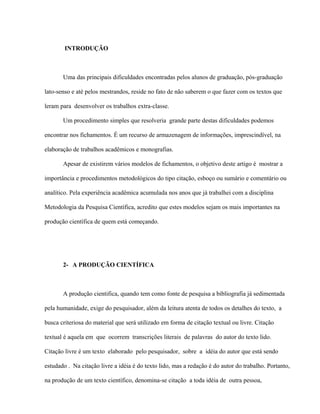 INTRODUÇÃO
Uma das principais dificuldades encontradas pelos alunos de graduação, pós-graduação
lato-senso e até pelos mestrandos, reside no fato de não saberem o que fazer com os textos que
leram para desenvolver os trabalhos extra-classe.
Um procedimento simples que resolveria grande parte destas dificuldades podemos
encontrar nos fichamentos. É um recurso de armazenagem de informações, imprescindível, na
elaboração de trabalhos acadêmicos e monografias.
Apesar de existirem vários modelos de fichamentos, o objetivo deste artigo é mostrar a
importância e procedimentos metodológicos do tipo citação, esboço ou sumário e comentário ou
analítico. Pela experiência acadêmica acumulada nos anos que já trabalhei com a disciplina
Metodologia da Pesquisa Científica, acredito que estes modelos sejam os mais importantes na
produção científica de quem está começando.
2- A PRODUÇÃO CIENTÍFICA
A produção cientifica, quando tem como fonte de pesquisa a bibliografia já sedimentada
pela humanidade, exige do pesquisador, além da leitura atenta de todos os detalhes do texto, a
busca criteriosa do material que será utilizado em forma de citação textual ou livre. Citação
textual é aquela em que ocorrem transcrições literais de palavras do autor do texto lido.
Citação livre é um texto elaborado pelo pesquisador, sobre a idéia do autor que está sendo
estudado . Na citação livre a idéia é do texto lido, mas a redação é do autor do trabalho. Portanto,
na produção de um texto científico, denomina-se citação a toda idéia de outra pessoa,
 