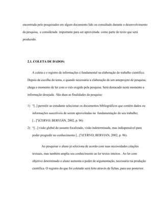 encontrada pelo pesquisador em algum documento lido ou consultado durante o desenvolvimento
da pesquisa, e considerada importante para ser aproveitada como parte do texto que será
produzido.
2.1. COLETA DE DADOS:
A coleta e o registro de informações é fundamental na elaboração do trabalho científico.
Depois da escolha do tema, e quando necessário a elaboração de um anteprojeto de pesquisa,
chega o momento de ler com o viés exigido pela pesquisa. Será destacado neste momento a
informação desejada. São duas as finalidades da pesquisa:
1) “[..] permitir ao estudante selecionar os documentos bibliográficos que contêm dados ou
informações suscetíveis de serem aproveitadas na fundamentação do seu trabalho;
[...]”(CERVO; BERVIAN, 2002, p. 96)
2) “[...] visão global do assunto focalizado, visão indeterminada, mas indispensável para
poder progredir no conhecimento [...]”(CERVO; BERVIAN, 2002, p. 96).
Ao pesquisar o aluno já seleciona de acordo com suas necessidades citações
textuais, mas também amplia seu conhecimento ao ler textos inteiros . Ao ler com
objetivo determinado o aluno aumenta o poder de argumentação, necessário na produção
científica. O registro do que foi coletado será feito através de fichas, para uso posterior.
 