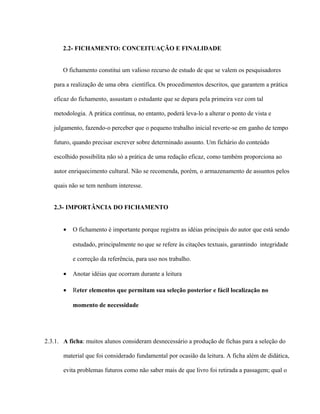 2.2- FICHAMENTO: CONCEITUAÇÃO E FINALIDADE
O fichamento constitui um valioso recurso de estudo de que se valem os pesquisadores
para a realização de uma obra científica. Os procedimentos descritos, que garantem a prática
eficaz do fichamento, assustam o estudante que se depara pela primeira vez com tal
metodologia. A prática contínua, no entanto, poderá leva-lo a alterar o ponto de vista e
julgamento, fazendo-o perceber que o pequeno trabalho inicial reverte-se em ganho de tempo
futuro, quando precisar escrever sobre determinado assunto. Um fichário do conteúdo
escolhido possibilita não só a prática de uma redação eficaz, como também proporciona ao
autor enriquecimento cultural. Não se recomenda, porém, o armazenamento de assuntos pelos
quais não se tem nenhum interesse.
2.3- IMPORTÂNCIA DO FICHAMENTO
• O fichamento é importante porque registra as idéias principais do autor que está sendo
estudado, principalmente no que se refere às citações textuais, garantindo integridade
e correção da referência, para uso nos trabalho.
• Anotar idéias que ocorram durante a leitura
• Reter elementos que permitam sua seleção posterior e fácil localização no
momento de necessidade
2.3.1. A ficha: muitos alunos consideram desnecessário a produção de fichas para a seleção do
material que foi considerado fundamental por ocasião da leitura. A ficha além de didática,
evita problemas futuros como não saber mais de que livro foi retirada a passagem; qual o
 