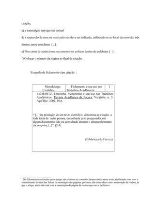 citação;
c) a transcrição tem que ser textual
d) a supressão de uma ou mais palavras deve ser indicada, utilizando-se no local da omissão, três
pontos, entre conchetes [...].
e) Nos casos de acréscimos ou comentários colocar dentro do colchetes [ ].
f) Colocar o número da página ao final da citação.
Exemplo de fichamento tipo citação1
:
Metodologia
Científica
Fichamento e seu uso nos
Trabalhos Acadêmicos.
1
RICHARTZ, Terezinha. Fichamento e seu uso nos Trabalhos
Acadêmicos. Revista Acadêmica da Faceca, Varginha, n. 3.
Ago/Dez. 2002. 10 p.
“ [...] na produção de um texto científico, denomina-se citação a
toda idéia de outra pessoa, encontrada pelo pesquisador em
algum documento lido ou consultado durante o desenvolvimento
da pesquisa,[...]”. (2-3)
(Biblioteca da Faceca)
1
Os fichamentos realizados neste artigo são relativos ao conteúdo desenvolvido neste texto, facilitando com isso, o
entendimento do teor das fichas. A numeração das páginas, portanto, não coincidem com a numeração da revista, já
que o artigo, ainda não está com a numeração de página da revista que será a definitiva
 