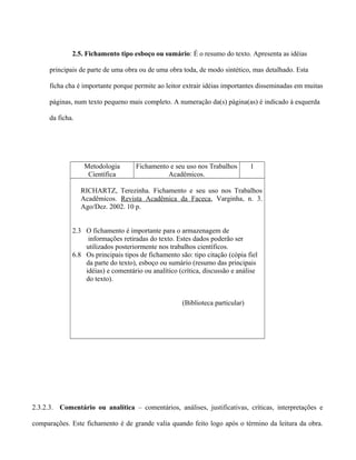 2.5. Fichamento tipo esboço ou sumário: É o resumo do texto. Apresenta as idéias
principais de parte de uma obra ou de uma obra toda, de modo sintético, mas detalhado. Esta
ficha cha é importante porque permite ao leitor extrair idéias importantes disseminadas em muitas
páginas, num texto pequeno mais completo. A numeração da(s) página(as) é indicado à esquerda
da ficha.
Metodologia
Científica
Fichamento e seu uso nos Trabalhos
Acadêmicos.
1
RICHARTZ, Terezinha. Fichamento e seu uso nos Trabalhos
Acadêmicos. Revista Acadêmica da Faceca, Varginha, n. 3.
Ago/Dez. 2002. 10 p.
2.3 O fichamento é importante para o armazenagem de
informações retiradas do texto. Estes dados poderão ser
utilizados posteriormente nos trabalhos científicos.
6.8 Os principais tipos de fichamento são: tipo citação (cópia fiel
da parte do texto), esboço ou sumário (resumo das principais
idéias) e comentário ou analítico (crítica, discussão e análise
do texto).
(Biblioteca particular)
2.3.2.3. Comentário ou analítica – comentários, análises, justificativas, críticas, interpretações e
comparações. Este fichamento é de grande valia quando feito logo após o término da leitura da obra.
 