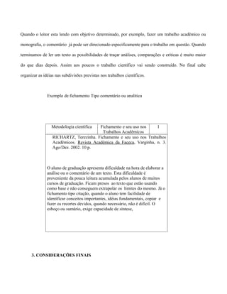 Quando o leitor esta lendo com objetivo determinado, por exemplo, fazer um trabalho acadêmico ou
monografia, o comentário já pode ser direcionado especificamente para o trabalho em questão. Quando
terminamos de ler um texto as possibilidades de traçar análises, comparações e críticas é muito maior
do que dias depois. Assim aos poucos o trabalho científico vai sendo construído. No final cabe
organizar as idéias nas subdivisões previstas nos trabalhos científicos.
Exemplo de fichamento Tipo comentário ou analítica
Metodologia científica Fichamento e seu uso nos
Trabalhos Acadêmicos
1
RICHARTZ, Terezinha. Fichamento e seu uso nos Trabalhos
Acadêmicos. Revista Acadêmica da Faceca, Varginha, n. 3.
Ago/Dez. 2002. 10 p.
O aluno de graduação apresenta dificuldade na hora de elaborar a
análise ou o comentário de um texto. Esta dificuldade é
proveniente da pouca leitura acumulada pelos alunos de muitos
cursos de graduação. Ficam presos ao texto que estão usando
como base e não conseguem extrapolar os limites do mesmo. Já o
fichamento tipo citação, quando o aluno tem facilidade de
identificar conceitos importantes, idéias fundamentais, copiar e
fazer os recortes devidos, quando necessário, não é difícil. O
esboço ou sumário, exige capacidade de síntese,
3. CONSIDERAÇÕES FINAIS
 