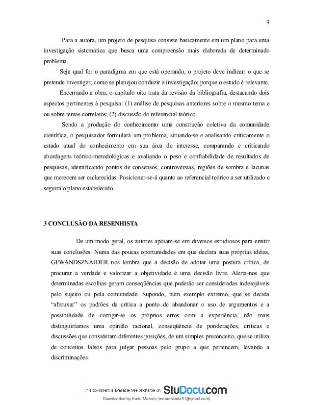 Para a autora, um projeto de pesquisa consiste basicamente em um plano para uma
investigação sistemática que busca uma compreensão mais elaborada de determinado
problema.
Seja qual for o paradigma em que está operando, o projeto deve indicar: o que se
pretende investigar; como se planejou conduzir a investigação; porque o estudo é relevante.
Encerrando a obra, o capítulo oito trata da revisão da bibliografia, destacando dois
aspectos pertinentes à pesquisa: (1) análise de pesquisas anteriores sobre o mesmo tema e
ou sobre temas correlatos; (2) discussão do referencial teórico.
Sendo a produção do conhecimento uma construção coletiva da comunidade
científica, o pesquisador formulará um problema, situando-se e analisando criticamente o
estado atual do conhecimento em sua área de interesse, comparando e criticando
abordagens teórico-metodológicas e avaliando o peso e confiabilidade de resultados de
pesquisas, identificando pontos de consensos, controvérsias, regiões de sombra e lacunas
que merecem ser esclarecidas. Posicionar-se-á quanto ao referencial teórico a ser utilizado e
seguirá o plano estabelecido.
3 CONCLUSÃO DA RESENHISTA
De um modo geral, os autores apóiam-se em diversos estudiosos para emitir
suas conclusões. Numa das poucas oportunidades em que declara suas próprias idéias,
GEWANDSZNAJDER nos lembra que a decisão de adotar uma postura crítica, de
procurar a verdade e valorizar a objetividade é uma decisão livre. Alerta-nos que
determinadas escolhas geram conseqüências que poderão ser consideradas indesejáveis
pelo sujeito ou pela comunidade. Supondo, num exemplo extremo, que se decida
“afrouxar” os padrões da crítica a ponto de abandonar o uso de argumentos e a
possibilidade de corrigir-se os próprios erros com a experiência, não mais
distinguiríamos uma opinião racional, conseqüência de ponderações, críticas e
discussões que consideram diferentes posições, de um simples preconceito, que se utiliza
de conceitos falsos para julgar pessoas pelo grupo a que pertencem, levando a
discriminações.
9
Downloaded by Karla Moraes (moraeskarla51@gmail.com)
lOMoARcPSD|12992775
 
