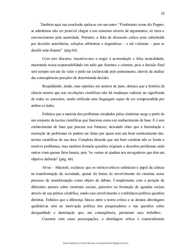 Também aqui sua conclusão apóia-se em um autor: “Finalmente como diz Popper,
se admitimos não ser possível chegar a um consenso através de argumentos, só resta o
convencimento pela autoridade. Portanto, a falta de discussão crítica seria substituída
por decisões autoritárias, soluções arbitrárias e dogmáticas – e até violentas – para se
decidir uma disputa” (pág 64).
Com este discurso, incentiva-nos a reagir à acomodação e falsa neutralidade,
mostrando nossa responsabilidade em tudo que fazemos e criamos, pois a decisão final
será sempre um ato de valor e pode ser esclarecida pelo pensamento, através da análise
das conseqüências posições de determinada decisão.
Respaldando, ainda, suas opiniões em autores de peso, destaca que a história da
ciência mostra que nas revoluções científicas não há mudanças radicais no significado
de todos os conceitos, sendo utilizada uma linguagem capaz de ser compreendida por
ambos os lados.
Enfatiza que a maioria dos problemas estudados pelos cientistas surge a partir de
um conjunto de teorias científicas que funciona como um conhecimento de base. E é este
conhecimento de base que procura nos fornecer, deixando claro que a formulação e
resolução de problemas só podem ser feitas por quem tem um bom conhecimento das
teorias científicas de sua área. Completa dizendo que um bom cientista não se limita a
resolver problemas, mas também formula questões originais e descobre problemas onde
outros viam apenas fatos banais, pois “os ventos só ajudam aos navegadores que têm um
objetivo definido”.(pág. 66).
Alves – Mazzotti, esclarece que os teórico-críticos enfatizam o papel da ciência
na transformação da sociedade, apesar da forma de envolvimento do cientista nesse
processo de transformação como objeto de debate. Complementa com a posição de
diferentes autores sobre cientistas sociais, parceiros na formação de agendas sociais
através de sua prática científica, sendo esse envolvimento e a militância política questões
distintas. Enfatiza que a diferença básica entre a teoria crítica e as demais abordagens
qualitativas está na motivação política dos pesquisadores e nas questões sobre
desigualdade e dominação que, em conseqüência, permeiam seus trabalhos.
Coerente com essas preocupações, a abordagem crítica é essencialmente
10
Downloaded by Karla Moraes (moraeskarla51@gmail.com)
lOMoARcPSD|12992775
 