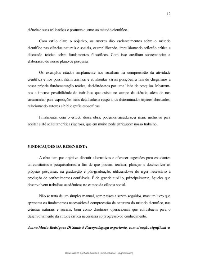 ciência e suas aplicações e posturas quanto ao método científico.
Com estilo claro o objetivo, os autores dão esclarecimentos sobre o método
cientifico nas ciências naturais e sociais, exemplificando, impulsionando reflexão crítica e
discussão teórica sobre fundamentos filosóficos. Com isso auxiliam sobremaneira a
elaboração do nosso plano de pesquisa.
Os exemplos citados amplamente nos auxiliam na compreensão da atividade
científica e nos possibilitam analisar e confrontar várias posições, a fim de chegarmos à
nossa própria fundamentação teórica, decidindo-nos por uma linha de pesquisa. Mostram-
nos a imensa possibilidade de trabalhos que existe no campo da ciência, além de nos
encaminhar para exposições mais detalhadas a respeito de determinados tópicos abordados,
relacionando autores e bibliografia específicas.
Finalmente, com o estudo dessa obra, podemos amadurecer mais, inclusive para
aceitar e até solicitar crítica rigorosa, que em muito pode enriquecer nosso trabalho.
5 INDICAÇOES DA RESENHISTA
A obra tem por objetivo discutir alternativas e oferecer sugestões para estudantes
universitários e pesquisadores, a fim de que possam realizar, planejar e desenvolver as
próprias pesquisas, na graduação e pós-graduação, utilizando-se do rigor necessário à
produção de conhecimentos confiáveis. É de grande auxilio, principalmente, àqueles que
desenvolvem trabalhos acadêmicos no campo da ciência social.
Não se trata de um simples manual, com passos a serem seguidos, mas um livro que
apresenta os fundamentos necessários à compreensão da natureza do método científico, nas
ciências naturais e sociais, bem como diretrizes operacionais que contribuem para o
desenvolvimento da atitude crítica necessária ao progresso do conhecimento.
Joana Maria Rodrigues Di Santo é Psicopedagoga experiente, com atuação significativa
12
Downloaded by Karla Moraes (moraeskarla51@gmail.com)
lOMoARcPSD|12992775
 