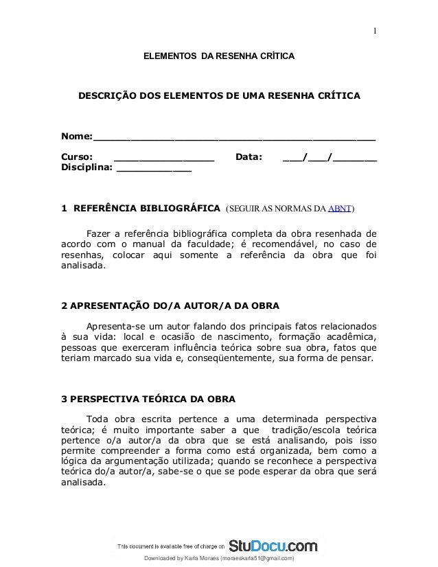 ELEMENTOS DA RESENHA CRÍTICA
DESCRIÇÃO DOS ELEMENTOS DE UMA RESENHA CRÍTICA
Nome:_____________________________________________
Curso: ________________ Data: ___/___/_______
Disciplina: ____________
1 REFERÊNCIA BIBLIOGRÁFICA (SEGUIR AS NORMAS DA ABNT)
Fazer a referência bibliográfica completa da obra resenhada de
acordo com o manual da faculdade; é recomendável, no caso de
resenhas, colocar aqui somente a referência da obra que foi
analisada.
2 APRESENTAÇÃO DO/A AUTOR/A DA OBRA
Apresenta-se um autor falando dos principais fatos relacionados
à sua vida: local e ocasião de nascimento, formação acadêmica,
pessoas que exerceram influência teórica sobre sua obra, fatos que
teriam marcado sua vida e, conseqüentemente, sua forma de pensar.
3 PERSPECTIVA TEÓRICA DA OBRA
Toda obra escrita pertence a uma determinada perspectiva
teórica; é muito importante saber a que tradição/escola teórica
pertence o/a autor/a da obra que se está analisando, pois isso
permite compreender a forma como está organizada, bem como a
lógica da argumentação utilizada; quando se reconhece a perspectiva
teórica do/a autor/a, sabe-se o que se pode esperar da obra que será
analisada.
1
Downloaded by Karla Moraes (moraeskarla51@gmail.com)
lOMoARcPSD|12992775
 