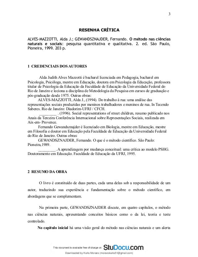 RESENHA CRÍTICA
ALVES-MAZZOTTI, Alda J.; GEWANDSZNAJDER, Fernando. O método nas ciências
naturais e sociais: pesquisa quantitativa e qualitativa. 2. ed. São Paulo,
Pioneira, 1999. 203 p.
1 CREDENCIAIS DOS AUTORES
Alda Judith Alves Mazzotti é bacharel licenciada em Pedagogia, bacharel em
Psicologia, Psicóloga, mestre em Educação, doutora em Psicologia da Educação, professora
titular de Psicologia da Educação da Faculdade de Educação da Universidade Federal do
Rio de Janeiro e leciona a disciplina de Metodologia da Pesquisa em cursos de graduação e
pós-graduação desde 1975. Outras obras:
ALVES-MAZZOTTI, Alda J., (1994). Do trabalho à rua: uma análise das
representações sociais produzidas por meninos trabalhadores e meninos de rua. In Tecendo
Saberes. Rio de Janeiro: Diadorim-UFRJ / CFCH.
_________ . (1996). Social representations of street children, resumo publicado nos
Anais da Terceira Conferência Internacional sobre Representações Sociais, realizada em
Aix-em- Provence.
Fernando Gewandsznajder é licenciado em Biologia, mestre em Educação, mestre
em Filosofia e doutor em Educação pela Faculdade de Educação da Universidade Federal
do Rio de Janeiro. Outras obras:
GEWANDSZNAJDER, Fernando. O que é o método científico. São Paulo:
Pioneira,1989.
_________. A aprendizagem por mudança conceitual: uma crítica ao modelo PSHG.
Doutoramento em Educação. Faculdade de Educação da UFRJ, 1995.
2 RESUMO DA OBRA
O livro é constituído de duas partes, cada uma delas sob a responsabilidade de um
autor, traduzindo sua experiência e fundamentação sobre o método científico, em
abordagens que se complementam.
Na primeira parte, GEWANDSZNAJDER discute, em quatro capítulos, o método
nas ciências naturais, apresentando conceitos básicos como o da lei, teoria e teste
controlado.
No capitulo inicial há uma visão geral do método nas ciências naturais e um alerta
3
Downloaded by Karla Moraes (moraeskarla51@gmail.com)
lOMoARcPSD|12992775
 