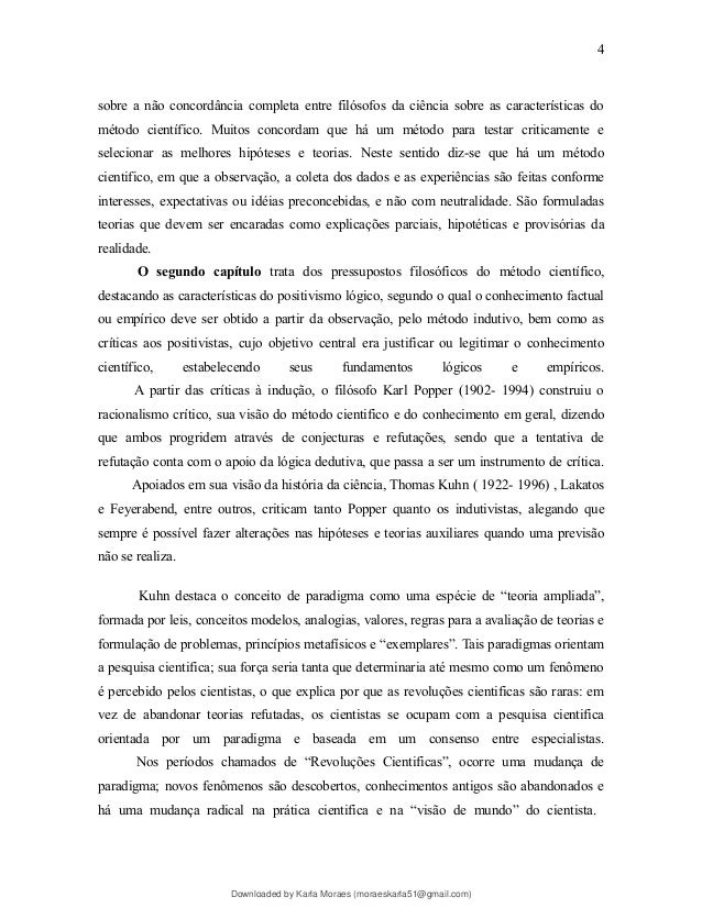 sobre a não concordância completa entre filósofos da ciência sobre as características do
método científico. Muitos concordam que há um método para testar criticamente e
selecionar as melhores hipóteses e teorias. Neste sentido diz-se que há um método
cientifico, em que a observação, a coleta dos dados e as experiências são feitas conforme
interesses, expectativas ou idéias preconcebidas, e não com neutralidade. São formuladas
teorias que devem ser encaradas como explicações parciais, hipotéticas e provisórias da
realidade.
O segundo capítulo trata dos pressupostos filosóficos do método científico,
destacando as características do positivismo lógico, segundo o qual o conhecimento factual
ou empírico deve ser obtido a partir da observação, pelo método indutivo, bem como as
críticas aos positivistas, cujo objetivo central era justificar ou legitimar o conhecimento
científico, estabelecendo seus fundamentos lógicos e empíricos.
A partir das críticas à indução, o filósofo Karl Popper (1902- 1994) construiu o
racionalismo crítico, sua visão do método cientifico e do conhecimento em geral, dizendo
que ambos progridem através de conjecturas e refutações, sendo que a tentativa de
refutação conta com o apoio da lógica dedutiva, que passa a ser um instrumento de crítica.
Apoiados em sua visão da história da ciência, Thomas Kuhn ( 1922- 1996) , Lakatos
e Feyerabend, entre outros, criticam tanto Popper quanto os indutivistas, alegando que
sempre é possível fazer alterações nas hipóteses e teorias auxiliares quando uma previsão
não se realiza.
Kuhn destaca o conceito de paradigma como uma espécie de “teoria ampliada”,
formada por leis, conceitos modelos, analogias, valores, regras para a avaliação de teorias e
formulação de problemas, princípios metafísicos e “exemplares”. Tais paradigmas orientam
a pesquisa cientifica; sua força seria tanta que determinaria até mesmo como um fenômeno
é percebido pelos cientistas, o que explica por que as revoluções cientificas são raras: em
vez de abandonar teorias refutadas, os cientistas se ocupam com a pesquisa cientifica
orientada por um paradigma e baseada em um consenso entre especialistas.
Nos períodos chamados de “Revoluções Cientificas”, ocorre uma mudança de
paradigma; novos fenômenos são descobertos, conhecimentos antigos são abandonados e
há uma mudança radical na prática cientifica e na “visão de mundo” do cientista.
4
Downloaded by Karla Moraes (moraeskarla51@gmail.com)
lOMoARcPSD|12992775
 