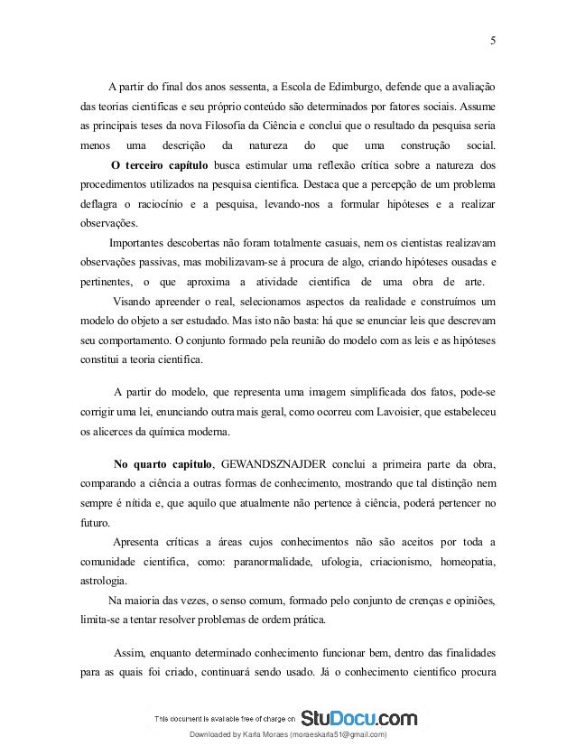 A partir do final dos anos sessenta, a Escola de Edimburgo, defende que a avaliação
das teorias cientificas e seu próprio conteúdo são determinados por fatores sociais. Assume
as principais teses da nova Filosofia da Ciência e conclui que o resultado da pesquisa seria
menos uma descrição da natureza do que uma construção social.
O terceiro capítulo busca estimular uma reflexão crítica sobre a natureza dos
procedimentos utilizados na pesquisa cientifica. Destaca que a percepção de um problema
deflagra o raciocínio e a pesquisa, levando-nos a formular hipóteses e a realizar
observações.
Importantes descobertas não foram totalmente casuais, nem os cientistas realizavam
observações passivas, mas mobilizavam-se à procura de algo, criando hipóteses ousadas e
pertinentes, o que aproxima a atividade cientifica de uma obra de arte.
Visando apreender o real, selecionamos aspectos da realidade e construímos um
modelo do objeto a ser estudado. Mas isto não basta: há que se enunciar leis que descrevam
seu comportamento. O conjunto formado pela reunião do modelo com as leis e as hipóteses
constitui a teoria cientifica.
A partir do modelo, que representa uma imagem simplificada dos fatos, pode-se
corrigir uma lei, enunciando outra mais geral, como ocorreu com Lavoisier, que estabeleceu
os alicerces da química moderna.
No quarto capitulo, GEWANDSZNAJDER conclui a primeira parte da obra,
comparando a ciência a outras formas de conhecimento, mostrando que tal distinção nem
sempre é nítida e, que aquilo que atualmente não pertence à ciência, poderá pertencer no
futuro.
Apresenta críticas a áreas cujos conhecimentos não são aceitos por toda a
comunidade cientifica, como: paranormalidade, ufologia, criacionismo, homeopatia,
astrologia.
Na maioria das vezes, o senso comum, formado pelo conjunto de crenças e opiniões,
limita-se a tentar resolver problemas de ordem prática.
Assim, enquanto determinado conhecimento funcionar bem, dentro das finalidades
para as quais foi criado, continuará sendo usado. Já o conhecimento cientifico procura
5
Downloaded by Karla Moraes (moraeskarla51@gmail.com)
lOMoARcPSD|12992775
 