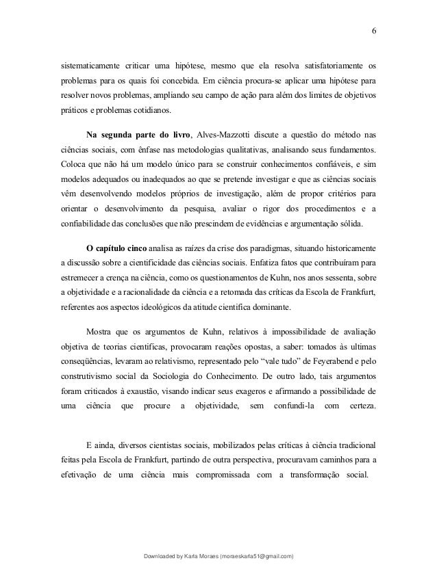 sistematicamente criticar uma hipótese, mesmo que ela resolva satisfatoriamente os
problemas para os quais foi concebida. Em ciência procura-se aplicar uma hipótese para
resolver novos problemas, ampliando seu campo de ação para além dos limites de objetivos
práticos e problemas cotidianos.
Na segunda parte do livro, Alves-Mazzotti discute a questão do método nas
ciências sociais, com ênfase nas metodologias qualitativas, analisando seus fundamentos.
Coloca que não há um modelo único para se construir conhecimentos confiáveis, e sim
modelos adequados ou inadequados ao que se pretende investigar e que as ciências sociais
vêm desenvolvendo modelos próprios de investigação, além de propor critérios para
orientar o desenvolvimento da pesquisa, avaliar o rigor dos procedimentos e a
confiabilidade das conclusões que não prescindem de evidências e argumentação sólida.
O capítulo cinco analisa as raízes da crise dos paradigmas, situando historicamente
a discussão sobre a cientificidade das ciências sociais. Enfatiza fatos que contribuíram para
estremecer a crença na ciência, como os questionamentos de Kuhn, nos anos sessenta, sobre
a objetividade e a racionalidade da ciência e a retomada das críticas da Escola de Frankfurt,
referentes aos aspectos ideológicos da atitude cientifica dominante.
Mostra que os argumentos de Kuhn, relativos à impossibilidade de avaliação
objetiva de teorias cientificas, provocaram reações opostas, a saber: tomados às ultimas
conseqüências, levaram ao relativismo, representado pelo “vale tudo” de Feyerabend e pelo
construtivismo social da Sociologia do Conhecimento. De outro lado, tais argumentos
foram criticados à exaustão, visando indicar seus exageros e afirmando a possibilidade de
uma ciência que procure a objetividade, sem confundi-la com certeza.
E ainda, diversos cientistas sociais, mobilizados pelas críticas à ciência tradicional
feitas pela Escola de Frankfurt, partindo de outra perspectiva, procuravam caminhos para a
efetivação de uma ciência mais compromissada com a transformação social.
6
Downloaded by Karla Moraes (moraeskarla51@gmail.com)
lOMoARcPSD|12992775
 