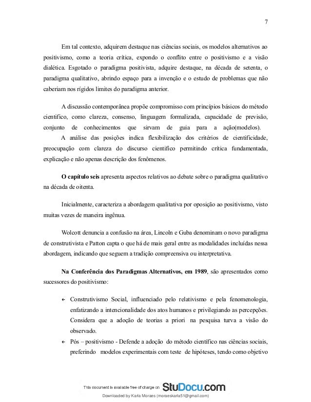 Em tal contexto, adquirem destaque nas ciências sociais, os modelos alternativos ao
positivismo, como a teoria crítica, expondo o conflito entre o positivismo e a visão
dialética. Esgotado o paradigma positivista, adquire destaque, na década de setenta, o
paradigma qualitativo, abrindo espaço para a invenção e o estudo de problemas que não
caberiam nos rígidos limites do paradigma anterior.
A discussão contemporânea propõe compromisso com princípios básicos do método
cientifico, como clareza, consenso, linguagem formalizada, capacidade de previsão,
conjunto de conhecimentos que sirvam de guia para a ação(modelos).
A análise das posições indica flexibilização dos critérios de cientificidade,
preocupação com clareza do discurso cientifico permitindo crítica fundamentada,
explicação e não apenas descrição dos fenômenos.
O capítulo seis apresenta aspectos relativos ao debate sobre o paradigma qualitativo
na década de oitenta.
Inicialmente, caracteriza a abordagem qualitativa por oposição ao positivismo, visto
muitas vezes de maneira ingênua.
Wolcott denuncia a confusão na área, Lincoln e Guba denominam o novo paradigma
de construtivista e Patton capta o que há de mais geral entre as modalidades incluídas nessa
abordagem, indicando que seguem a tradição compreensiva ou interpretativa.
Na Conferência dos Paradigmas Alternativos, em 1989, são apresentados como
sucessores do positivismo:
← Construtivismo Social, influenciado pelo relativismo e pela fenomenologia,
enfatizando a intencionalidade dos atos humanos e privilegiando as percepções.
Considera que a adoção de teorias a priori na pesquisa turva a visão do
observado.
← Pós – positivismo - Defende a adoção do método científico nas ciências sociais,
preferindo modelos experimentais com teste de hipóteses, tendo como objetivo
7
Downloaded by Karla Moraes (moraeskarla51@gmail.com)
lOMoARcPSD|12992775
 