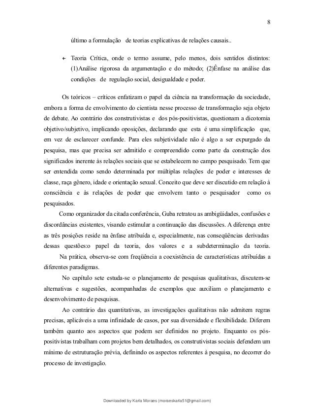 último a formulação de teorias explicativas de relações causais..
← Teoria Crítica, onde o termo assume, pelo menos, dois sentidos distintos:
(1)Análise rigorosa da argumentação e do método; (2)Ênfase na análise das
condições de regulação social, desigualdade e poder.
Os teóricos – críticos enfatizam o papel da ciência na transformação da sociedade,
embora a forma de envolvimento do cientista nesse processo de transformação seja objeto
de debate. Ao contrário dos construtivistas e dos pós-positivistas, questionam a dicotomia
objetivo/subjetivo, implicando oposições, declarando que esta é uma simplificação que,
em vez de esclarecer confunde. Para eles subjetividade não é algo a ser expurgado da
pesquisa, mas que precisa ser admitido e compreendido como parte da construção dos
significados inerente às relações sociais que se estabelecem no campo pesquisado. Tem que
ser entendida como sendo determinada por múltiplas relações de poder e interesses de
classe, raça gênero, idade e orientação sexual. Conceito que deve ser discutido em relação à
consciência e às relações de poder que envolvem tanto o pesquisador como os
pesquisados.
Como organizador da citada conferência, Guba retratou as ambigüidades, confusões e
discordâncias existentes, visando estimular a continuação das discussões. A diferença entre
as três posições reside na ênfase atribuída e, especialmente, nas conseqüências derivadas
dessas questões:o papel da teoria, dos valores e a subdeterminação da teoria.
Na prática, observa-se com freqüência a coexistência de características atribuídas a
diferentes paradigmas.
No capítulo sete estuda-se o planejamento de pesquisas qualitativas, discutem-se
alternativas e sugestões, acompanhadas de exemplos que auxiliam o planejamento e
desenvolvimento de pesquisas.
Ao contrário das quantitativas, as investigações qualitativas não admitem regras
precisas, aplicáveis a uma infinidade de casos, por sua diversidade e flexibilidade. Diferem
também quanto aos aspectos que podem ser definidos no projeto. Enquanto os pós-
positivistas trabalham com projetos bem detalhados, os construtivistas sociais defendem um
mínimo de estruturação prévia, definindo os aspectos referentes à pesquisa, no decorrer do
processo de investigação.
8
Downloaded by Karla Moraes (moraeskarla51@gmail.com)
lOMoARcPSD|12992775
 