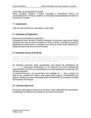 Logo da Consultoria Outras informações, como site, endereço ou contato
Listar todos os participantes do projeto
Nome completo, Telefone e Email, Formação e Experiência (mini-cv de
aproximadamente 4 linhas) e detalhar as atribuições/responsabilidade de todos os
envolvidos no projeto.
7 – Investimento
Valor de cada produto (ou cada etapa) e valor total.
8 – Condições de Pagamento
Descrever as condições de pagamento.
Interessante incluir também os dados cadastrais da empresa, assim como dados
bancários. No caso de envio de boleto via email, solicitar a inclusão do email do
departamento responsável na empresa, para onde as notas fiscais eletrônicas e
boletos bancários devem ser encaminhados.
9 – Condições Gerais da Proposta
Validade da proposta, dados para elaboração de Contrato de Prestação de
Serviços e tipos de serviços inclusos com seus respectivos prazos para execução.
Em casos específicos, incluir Acordo de Confidencialidade.
Os trabalhos propostos serão coordenados pela equipe de profissionais da
[Empresa], a qual atuará diretamente ou em parceria com outros profissionais
especializados, conforme as necessidades e as particularidades da execução dos
serviços propostos.
A proposta financeira, ora apresentada, tem validade de [xx] dias, contados da
data de seu recebimento, findo o qual poderá estar sujeita a modificações que
possam resultar em novas negociações para o fechamento do respectivo Contrato
de Prestação de Serviços.
10 – Serviços Adicionais
Se houver, listar todos os serviços de terceiros, incluir sugestões de fornecedores,
e estabelecer condições para a gestão de serviços terceirizados.
Endereço da Consultoria
Telefone e site
 