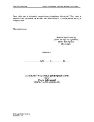 Logo da Consultoria Outras informações, como site, endereço ou contato
Sem mais para o momento, aguardamos o oportuno retorno de V.Sa., com a
assinatura do pertinente de acordo para efetivarmos a contratação dos serviços
ora propostos.
Atenciosamente,
[Assinatura Autorizada]
[Nome e Cargo do Signatário]
[Nome da Empresa]
[ Endereço ]
De Acordo,
_______________ [UF], ____ de __________ de ____
[Assinatura do Responsável pela Empresa-Cliente]
[Cargo]
[Nome da Empresa]
[CNPJ nº 00.000.000/0000-00]
Endereço da Consultoria
Telefone e site
 